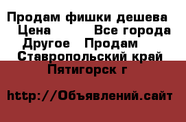 Продам фишки дешева  › Цена ­ 550 - Все города Другое » Продам   . Ставропольский край,Пятигорск г.